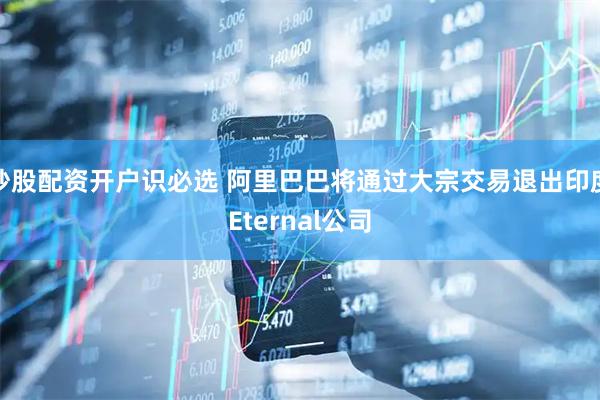 炒股配资开户识必选 阿里巴巴将通过大宗交易退出印度Eternal公司