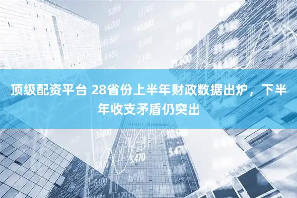 顶级配资平台 28省份上半年财政数据出炉，下半年收支矛盾仍突出