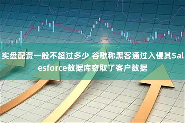 实盘配资一般不超过多少 谷歌称黑客通过入侵其Salesforce数据库窃取了客户数据