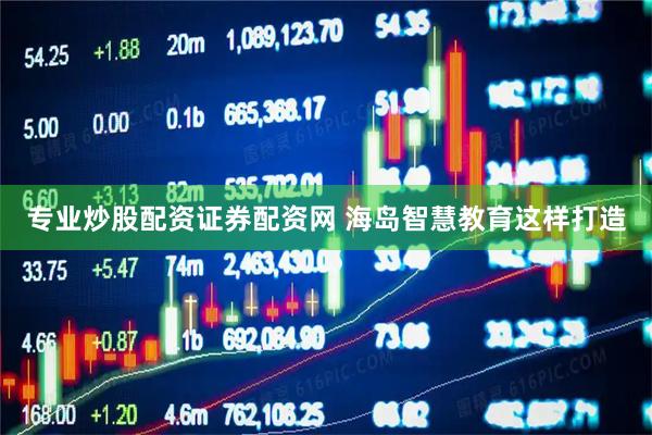专业炒股配资证券配资网 海岛智慧教育这样打造