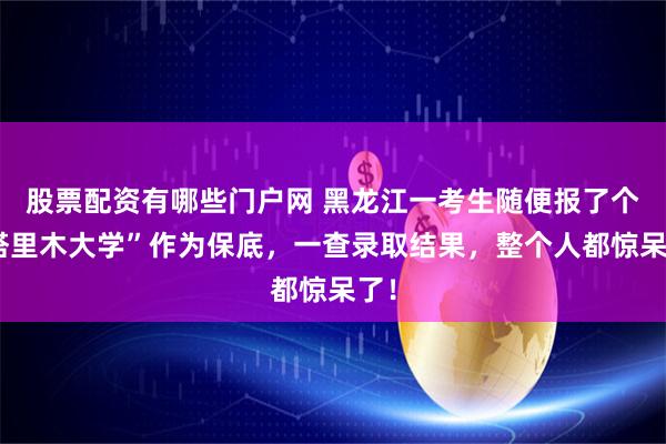 股票配资有哪些门户网 黑龙江一考生随便报了个“塔里木大学”作为保底，一查录取结果，整个人都惊呆了！