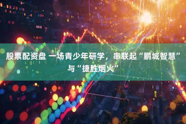 股票配资盘 一场青少年研学，串联起“鹏城智慧”与“捷胜烟火”