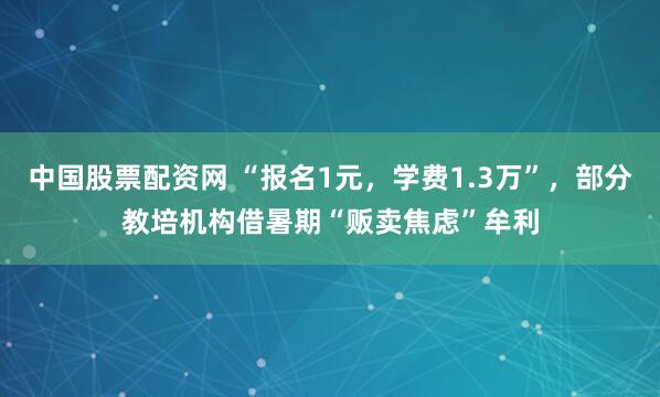 中国股票配资网 “报名1元，学费1.3万”，部分教培机构借暑期“贩卖焦虑”牟利
