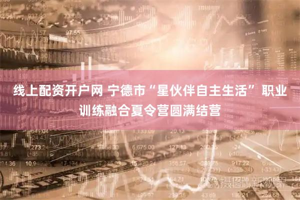 线上配资开户网 宁德市“星伙伴自主生活” 职业训练融合夏令营圆满结营