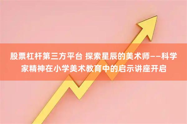 股票杠杆第三方平台 探索星辰的美术师——科学家精神在小学美术教育中的启示讲座开启