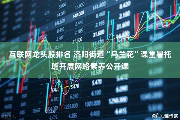互联网龙头股排名 济阳街道“马兰花”课堂暑托班开展网络素养公开课