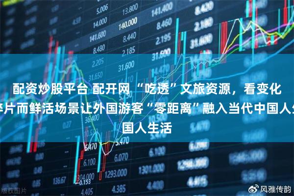 配资炒股平台 配开网 “吃透”文旅资源，看变化！碎片而鲜活场景让外国游客“零距离”融入当代中国人生活