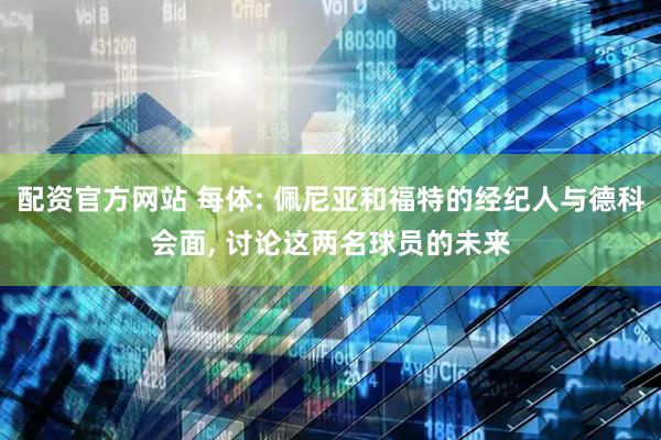 配资官方网站 每体: 佩尼亚和福特的经纪人与德科会面, 讨论这两名球员的未来