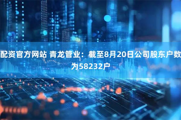 配资官方网站 青龙管业：截至8月20日公司股东户数为58232户
