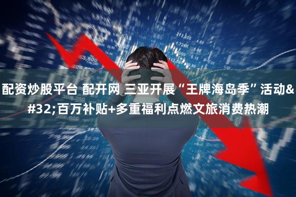 配资炒股平台 配开网 三亚开展“王牌海岛季”活动 百万补贴+多重福利点燃文旅消费热潮