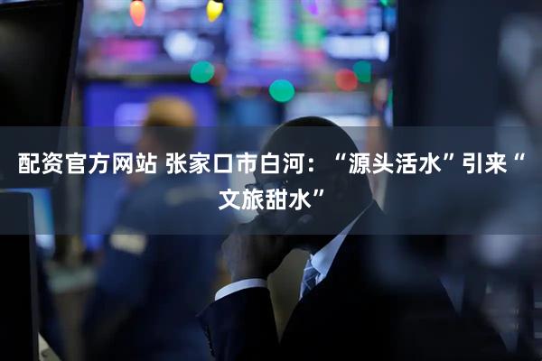 配资官方网站 张家口市白河：“源头活水”引来“文旅甜水”