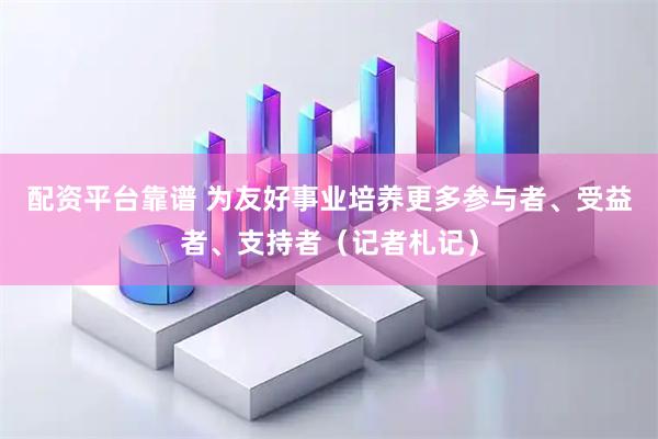 配资平台靠谱 为友好事业培养更多参与者、受益者、支持者（记者札记）