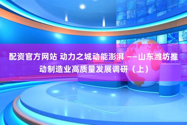 配资官方网站 动力之城动能澎湃 ——山东潍坊推动制造业高质量发展调研（上）