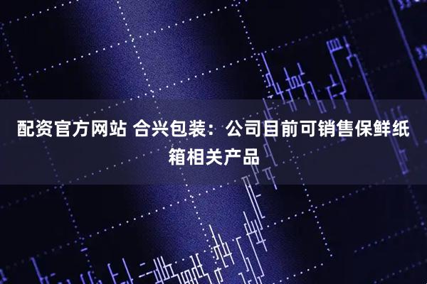 配资官方网站 合兴包装：公司目前可销售保鲜纸箱相关产品
