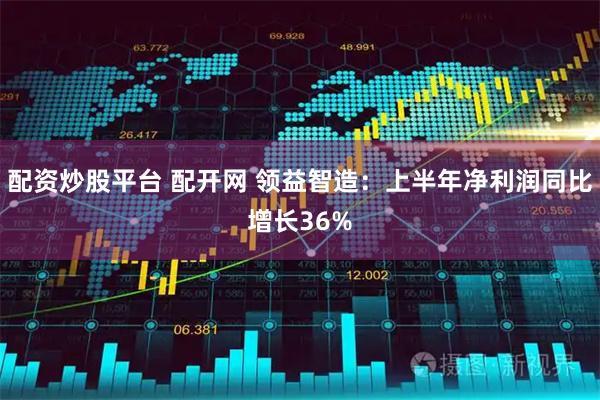 配资炒股平台 配开网 领益智造：上半年净利润同比增长36%