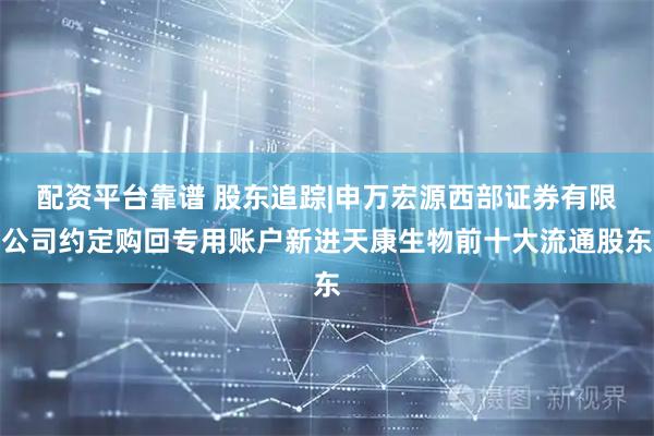 配资平台靠谱 股东追踪|申万宏源西部证券有限公司约定购回专用账户新进天康生物前十大流通股东