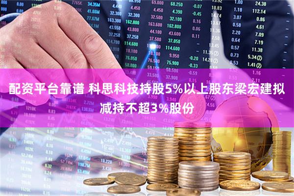 配资平台靠谱 科思科技持股5%以上股东梁宏建拟减持不超3%股份