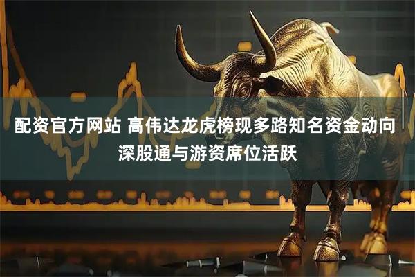 配资官方网站 高伟达龙虎榜现多路知名资金动向 深股通与游资席位活跃