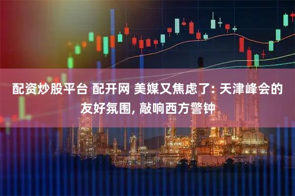 配资炒股平台 配开网 美媒又焦虑了: 天津峰会的友好氛围, 敲响西方警钟