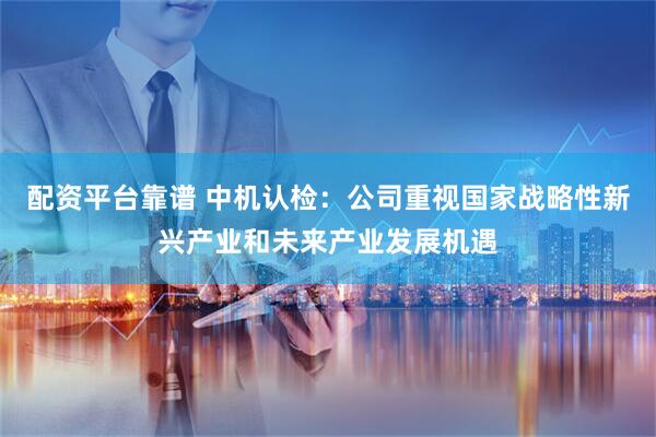 配资平台靠谱 中机认检：公司重视国家战略性新兴产业和未来产业发展机遇