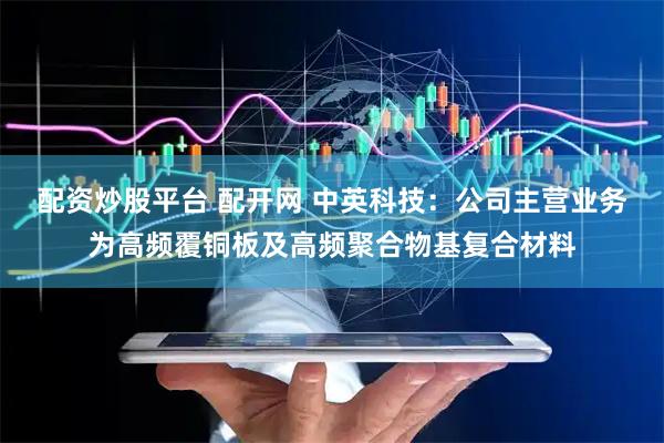 配资炒股平台 配开网 中英科技：公司主营业务为高频覆铜板及高频聚合物基复合材料