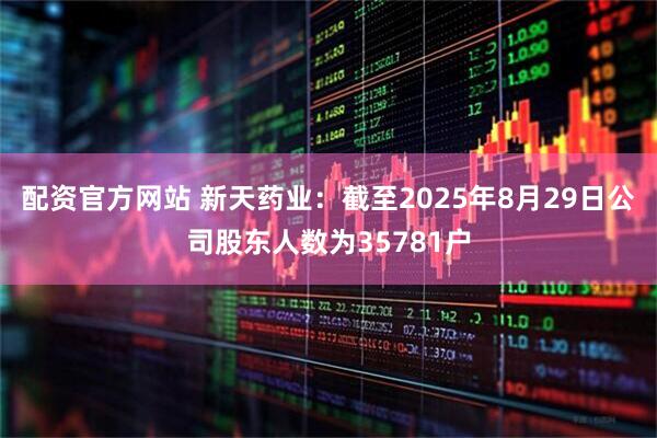 配资官方网站 新天药业：截至2025年8月29日公司股东人数为35781户