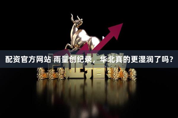 配资官方网站 雨量创纪录，华北真的更湿润了吗？