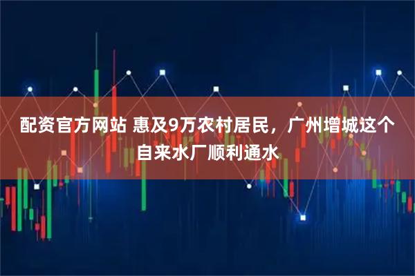 配资官方网站 惠及9万农村居民，广州增城这个自来水厂顺利通水