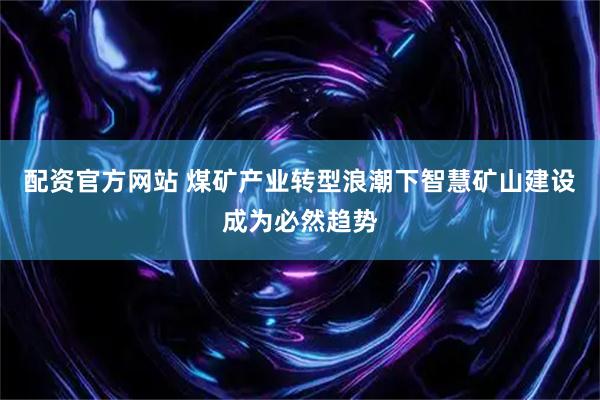 配资官方网站 煤矿产业转型浪潮下智慧矿山建设成为必然趋势