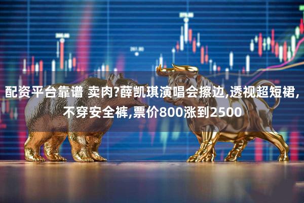配资平台靠谱 卖肉?薛凯琪演唱会擦边,透视超短裙,不穿安全裤,票价800涨到2500