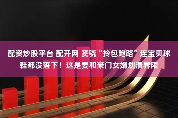 配资炒股平台 配开网 窦骁“拎包跑路”连宝贝球鞋都没落下！这是要和豪门女婿划清界限