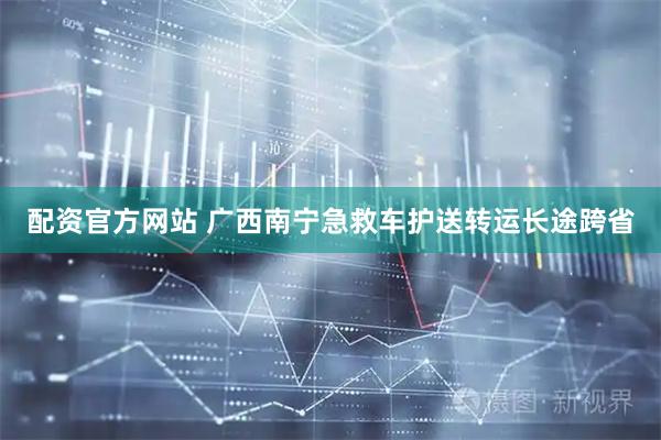 配资官方网站 广西南宁急救车护送转运长途跨省