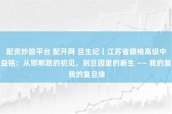 配资炒股平台 配开网 旦生纪丨江苏省赣榆高级中学张益铭：从邯郸路的初见，到旦园里的新生 —— 我的复旦缘