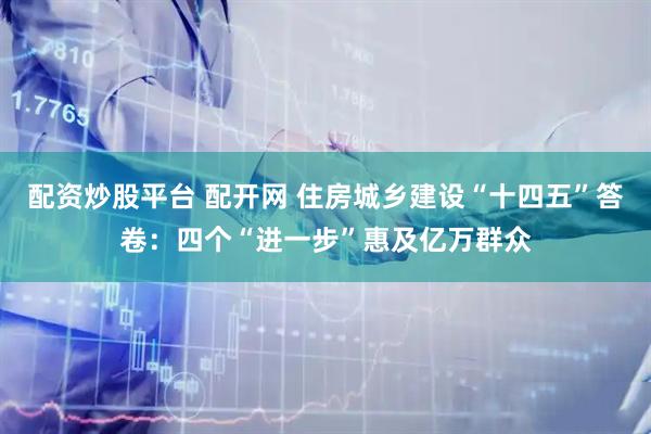 配资炒股平台 配开网 住房城乡建设“十四五”答卷：四个“进一步”惠及亿万群众