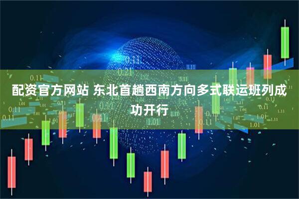 配资官方网站 东北首趟西南方向多式联运班列成功开行