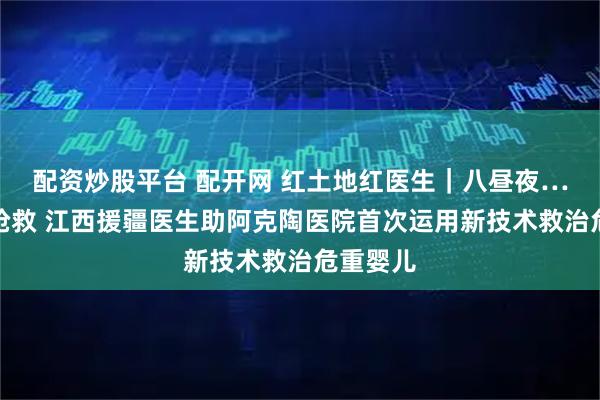 配资炒股平台 配开网 红土地红医生｜八昼夜…八昼夜抢救 江西援疆医生助阿克陶医院首次运用新技术救治危重婴儿