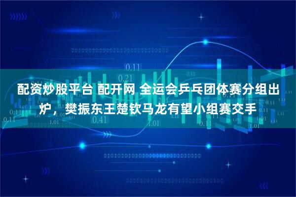 配资炒股平台 配开网 全运会乒乓团体赛分组出炉，樊振东王楚钦马龙有望小组赛交手