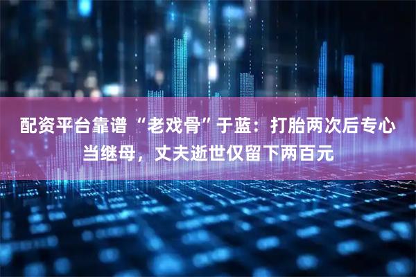 配资平台靠谱 “老戏骨”于蓝：打胎两次后专心当继母，丈夫逝世仅留下两百元