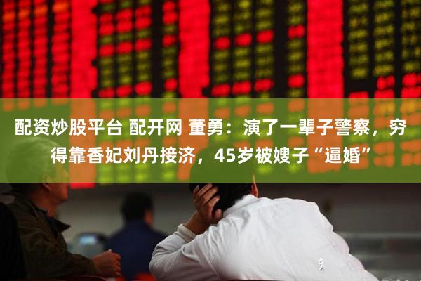 配资炒股平台 配开网 董勇：演了一辈子警察，穷得靠香妃刘丹接济，45岁被嫂子“逼婚”