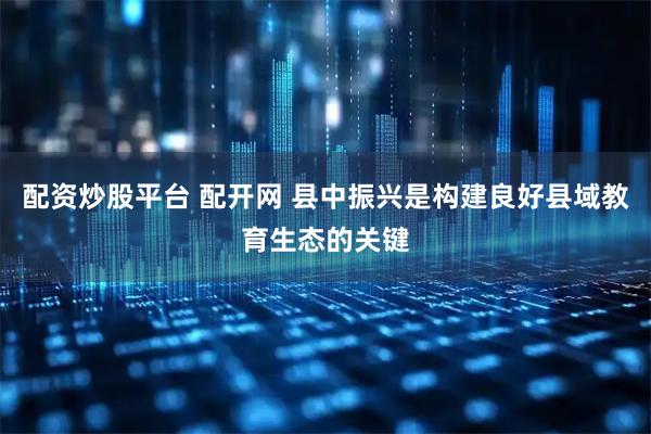 配资炒股平台 配开网 县中振兴是构建良好县域教育生态的关键