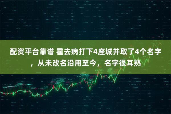 配资平台靠谱 霍去病打下4座城并取了4个名字，从未改名沿用至今，名字很耳熟