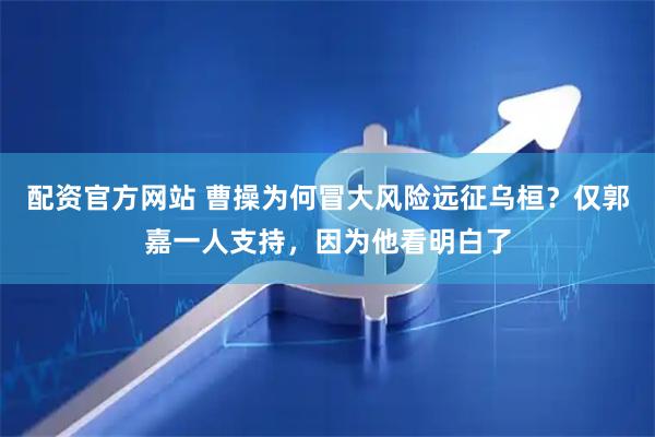 配资官方网站 曹操为何冒大风险远征乌桓？仅郭嘉一人支持，因为他看明白了