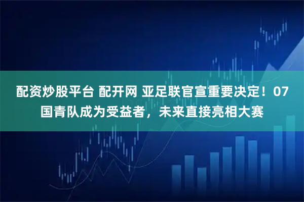 配资炒股平台 配开网 亚足联官宣重要决定！07国青队成为受益者，未来直接亮相大赛
