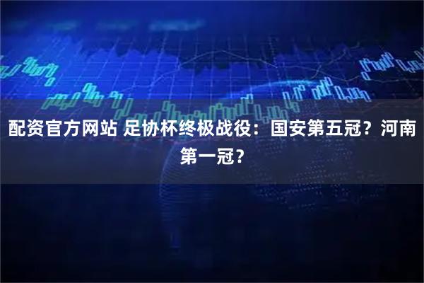 配资官方网站 足协杯终极战役：国安第五冠？河南第一冠？