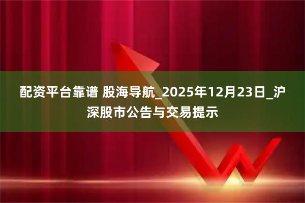 配资平台靠谱 股海导航_2025年12月23日_沪深股市公告与交易提示