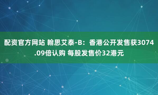 配资官方网站 翰思艾泰-B：香港公开发售获3074.09倍认购 每股发售价32港元