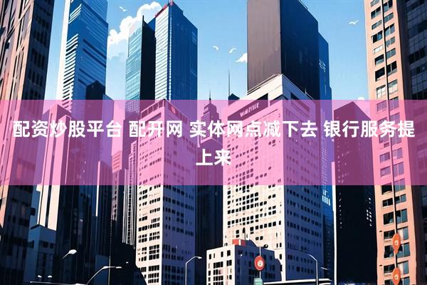 配资炒股平台 配开网 实体网点减下去 银行服务提上来