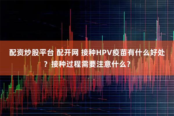 配资炒股平台 配开网 接种HPV疫苗有什么好处？接种过程需要注意什么？