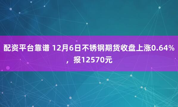 配资平台靠谱 12月6日不锈钢期货收盘上涨0.64%，报12570元