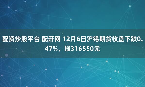 配资炒股平台 配开网 12月6日沪锡期货收盘下跌0.47%，报316550元